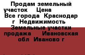 Продам земельный участок  › Цена ­ 570 000 - Все города, Краснодар г. Недвижимость » Земельные участки продажа   . Ивановская обл.,Иваново г.
